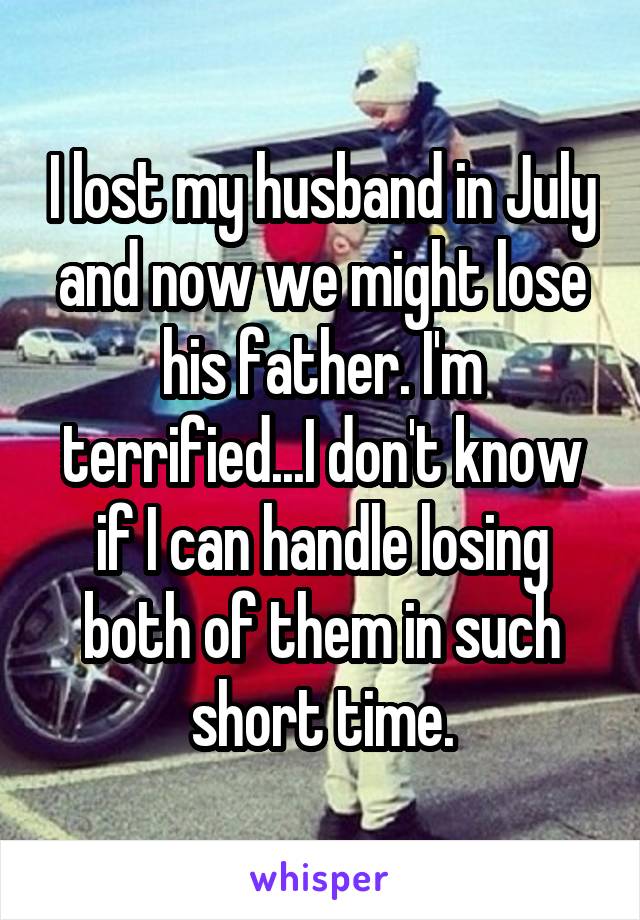 I lost my husband in July and now we might lose his father. I'm terrified...I don't know if I can handle losing both of them in such short time.