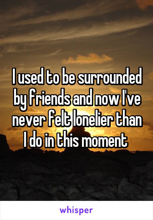 I used to be surrounded by friends and now I've never felt lonelier than I do in this moment 