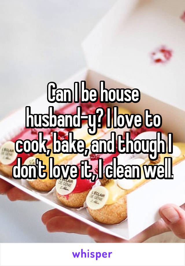 Can I be house husband-y? I love to cook, bake, and though I don't love it, I clean well.