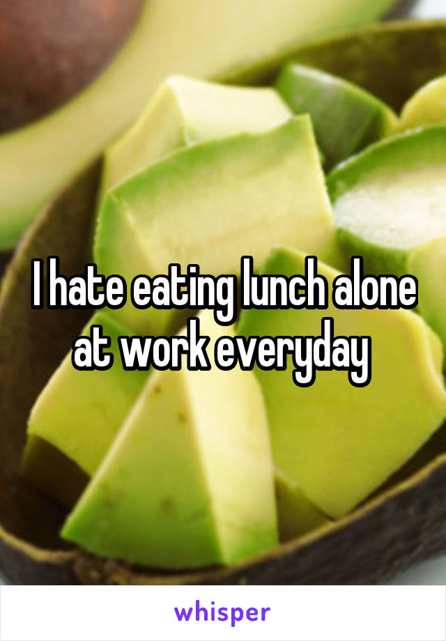 I hate eating lunch alone at work everyday 