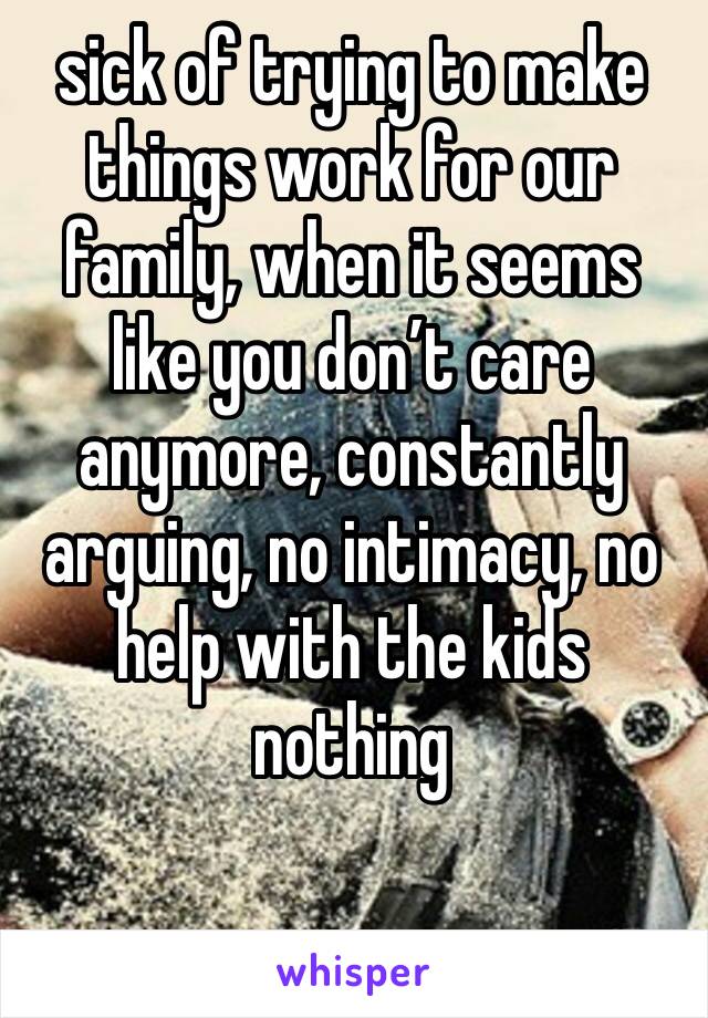 sick of trying to make things work for our family, when it seems like you don’t care anymore, constantly arguing, no intimacy, no help with the kids nothing 