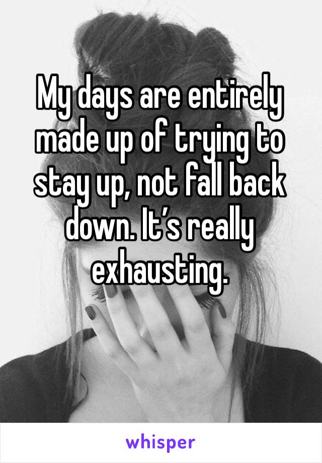 My days are entirely made up of trying to stay up, not fall back down. It’s really exhausting.