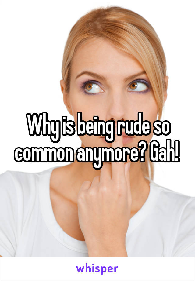 Why is being rude so common anymore? Gah! 