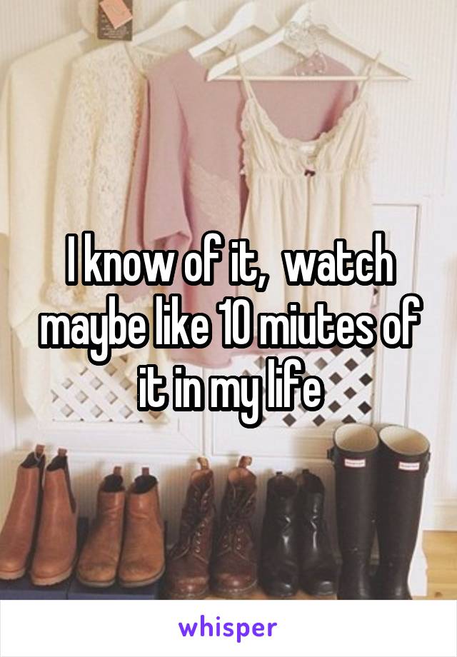 I know of it,  watch maybe like 10 miutes of it in my life