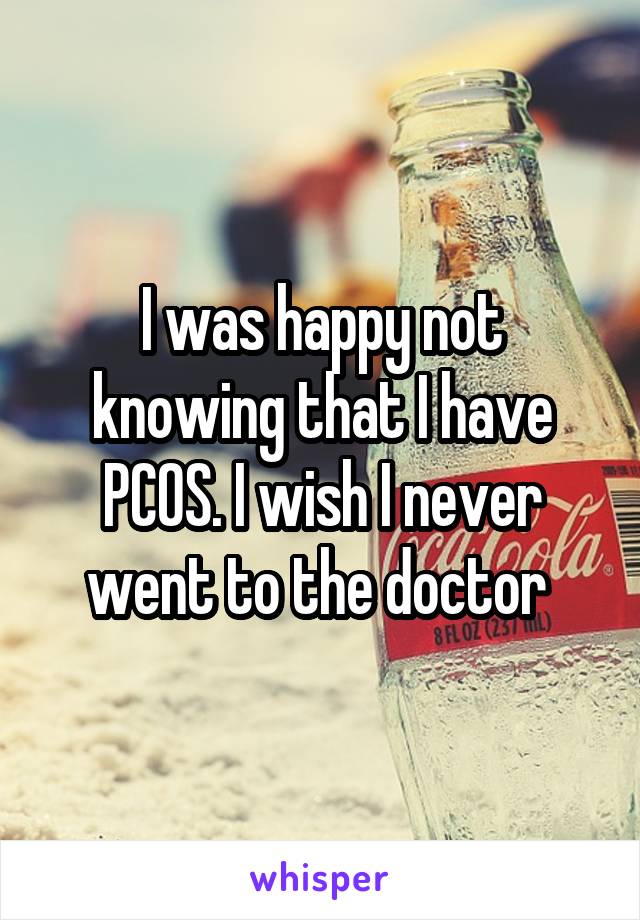 I was happy not knowing that I have PCOS. I wish I never went to the doctor 