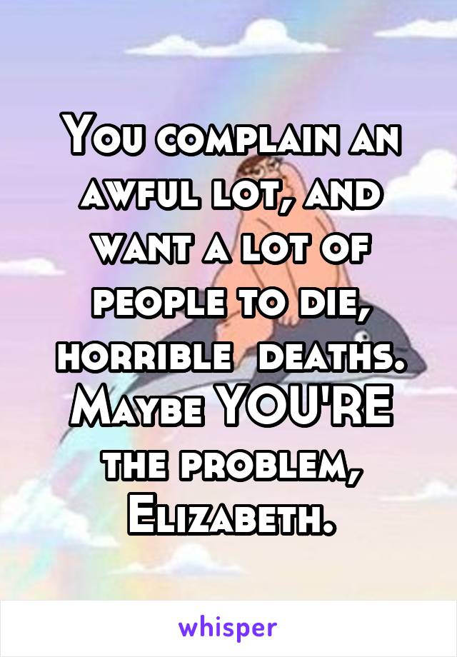You complain an awful lot, and want a lot of people to die, horrible  deaths. Maybe YOU'RE the problem, Elizabeth.