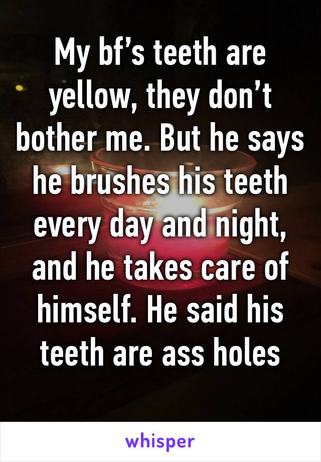 My bf’s teeth are yellow, they don’t bother me. But he says he brushes his teeth every day and night, and he takes care of himself. He said his teeth are ass holes