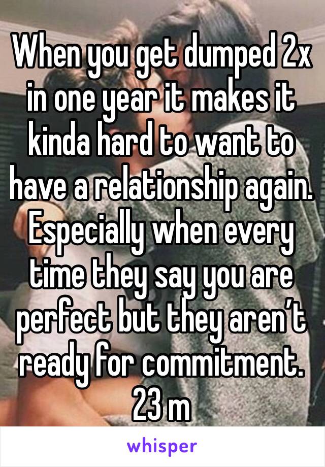 When you get dumped 2x in one year it makes it kinda hard to want to have a relationship again.
Especially when every time they say you are perfect but they aren’t ready for commitment. 
23 m