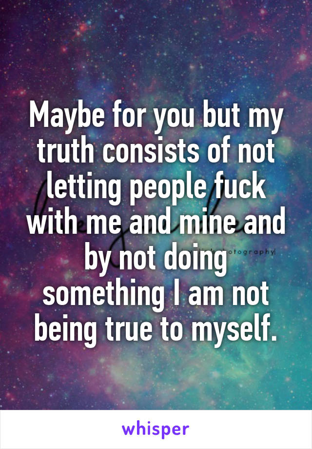 Maybe for you but my truth consists of not letting people fuck with me and mine and by not doing something I am not being true to myself.