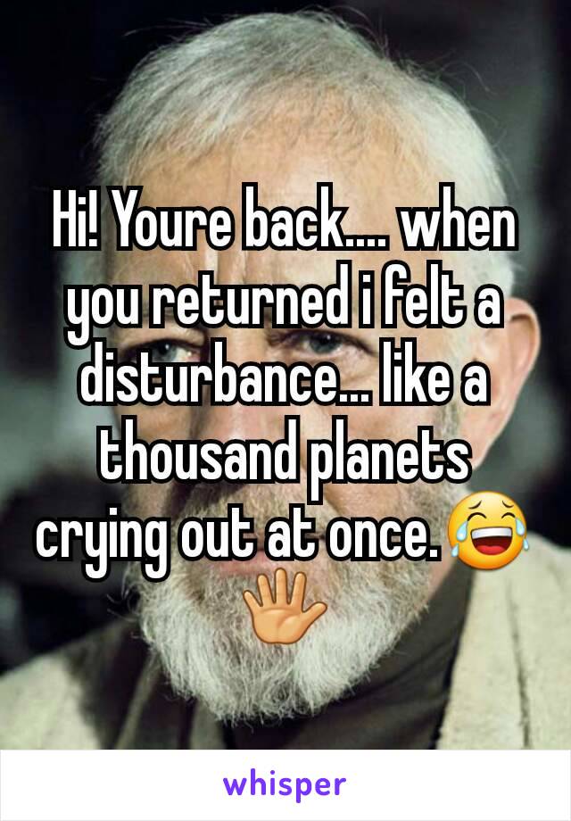 Hi! Youre back.... when you returned i felt a disturbance... like a thousand planets crying out at once.😂🖐