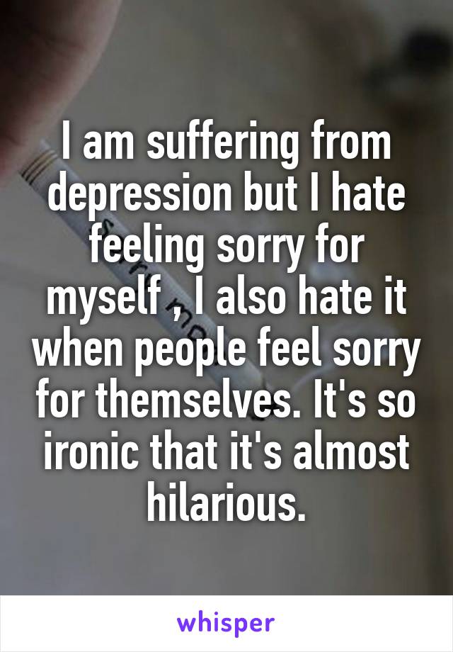 I am suffering from depression but I hate feeling sorry for myself , I also hate it when people feel sorry for themselves. It's so ironic that it's almost hilarious.