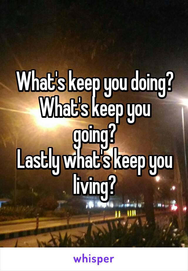 What's keep you doing?
What's keep you going?
Lastly what's keep you living?