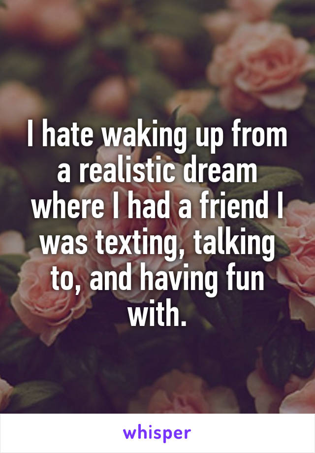 I hate waking up from a realistic dream where I had a friend I was texting, talking to, and having fun with.