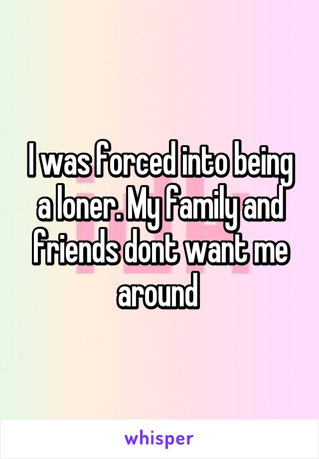 I was forced into being a loner. My family and friends dont want me around 