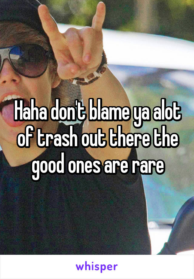 Haha don't blame ya alot of trash out there the good ones are rare