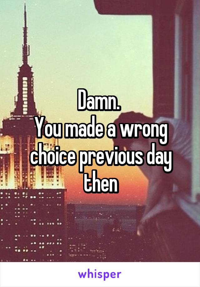 Damn. 
You made a wrong choice previous day then