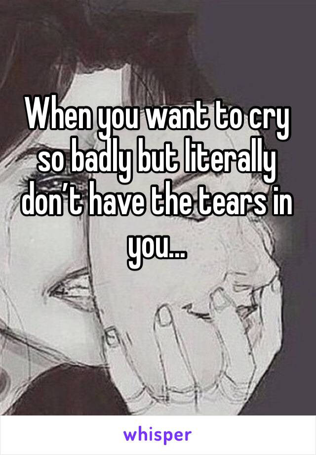 When you want to cry so badly but literally don’t have the tears in you...