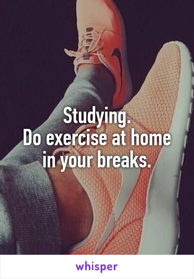 Studying.
Do exercise at home in your breaks.