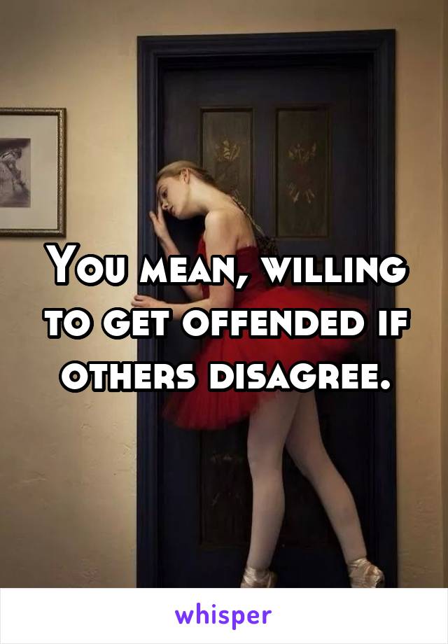 You mean, willing to get offended if others disagree.