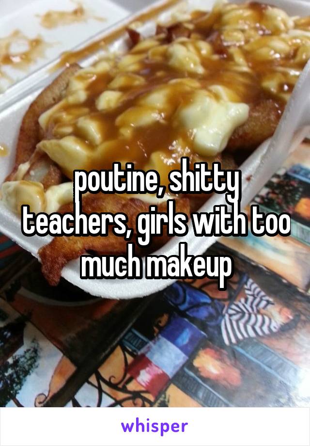 poutine, shitty teachers, girls with too much makeup