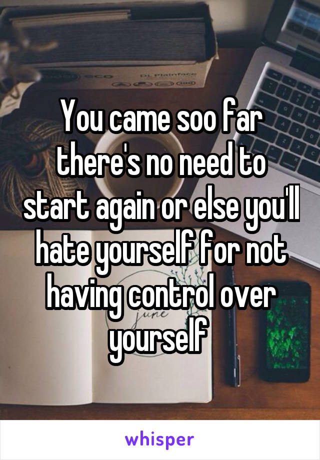 You came soo far there's no need to start again or else you'll hate yourself for not having control over yourself 