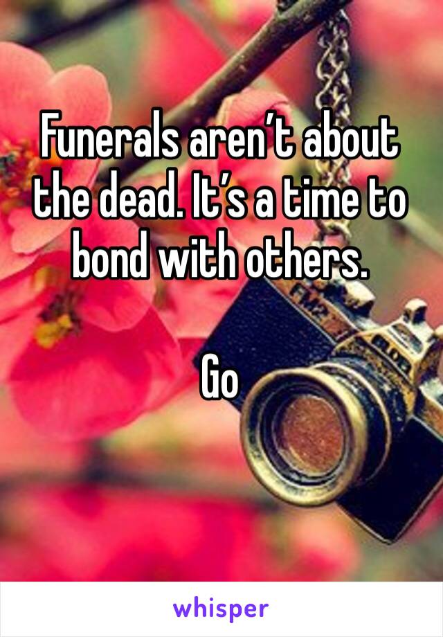 Funerals aren’t about the dead. It’s a time to bond with others. 

Go