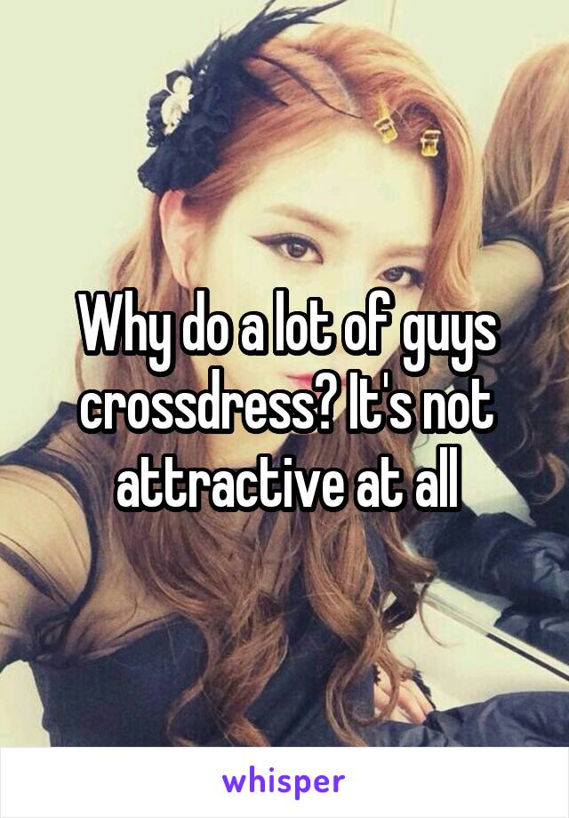 Why do a lot of guys crossdress? It's not attractive at all