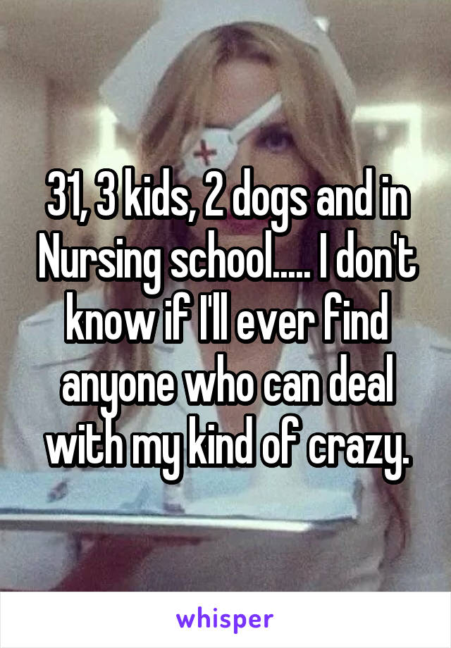 31, 3 kids, 2 dogs and in Nursing school..... I don't know if I'll ever find anyone who can deal with my kind of crazy.