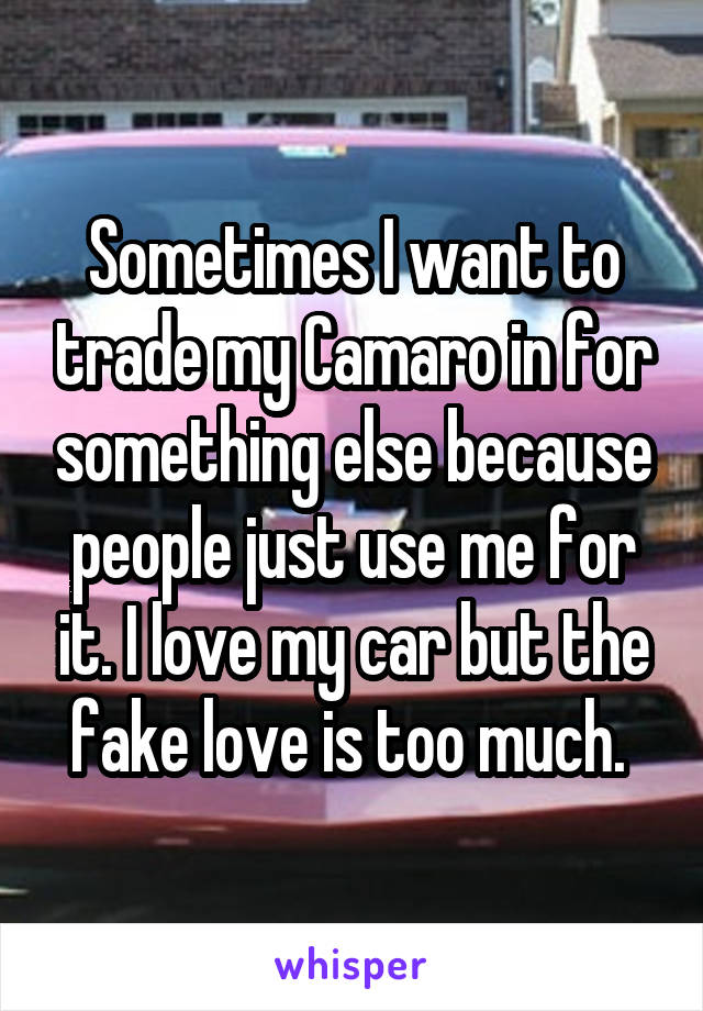 Sometimes I want to trade my Camaro in for something else because people just use me for it. I love my car but the fake love is too much. 
