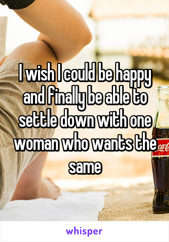 I wish I could be happy and finally be able to settle down with one woman who wants the same