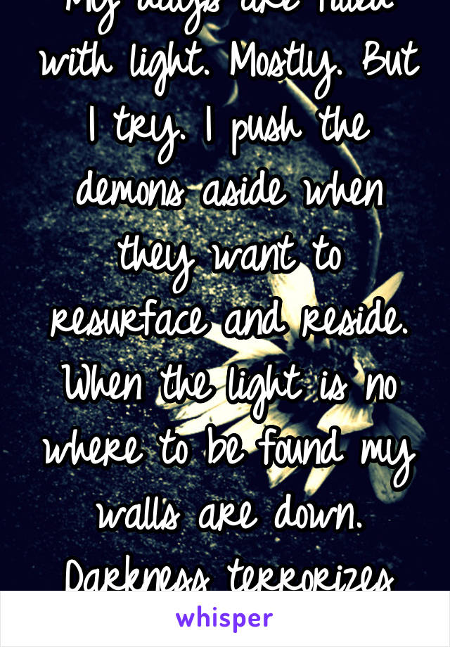 My days are filled with light. Mostly. But I try. I push the demons aside when they want to resurface and reside. When the light is no where to be found my walls are down. Darkness terrorizes within.