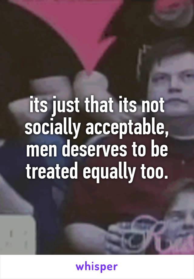 its just that its not socially acceptable, men deserves to be treated equally too.
