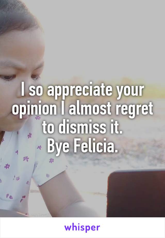 I so appreciate your opinion I almost regret to dismiss it.
Bye Felicia.