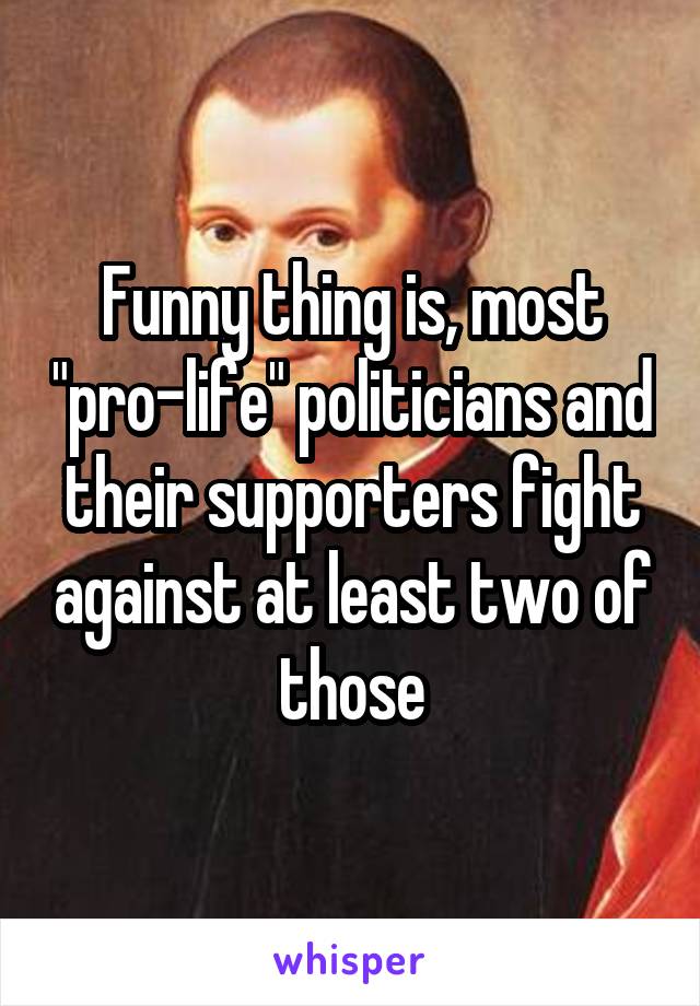 Funny thing is, most "pro-life" politicians and their supporters fight against at least two of those