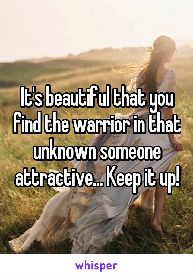 It's beautiful that you find the warrior in that unknown someone attractive... Keep it up!
