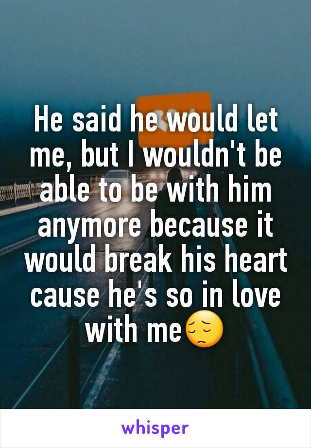 He said he would let me, but I wouldn't be able to be with him anymore because it would break his heart cause he's so in love with me😔
