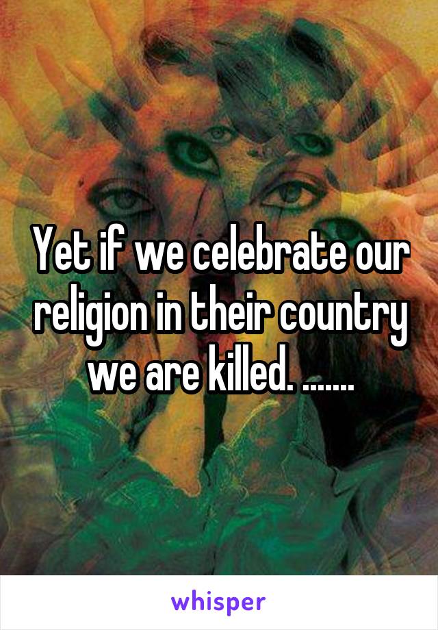 Yet if we celebrate our religion in their country we are killed. .......