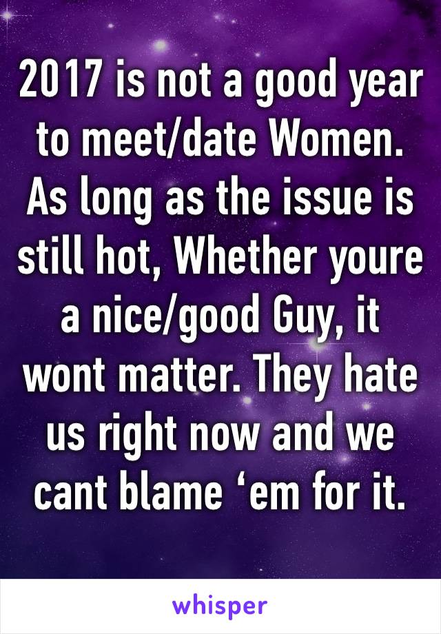 2017 is not a good year to meet/date Women. As long as the issue is still hot, Whether youre a nice/good Guy, it wont matter. They hate us right now and we cant blame ‘em for it.