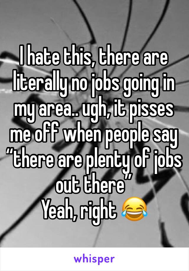 I hate this, there are literally no jobs going in my area.. ugh, it pisses me off when people say “there are plenty of jobs out there” 
Yeah, right 😂