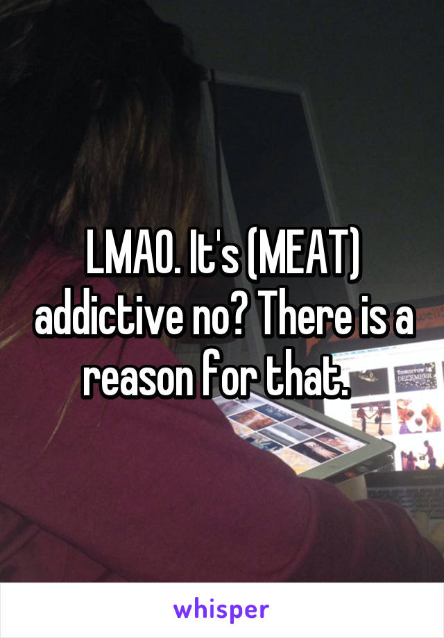 LMAO. It's (MEAT) addictive no? There is a reason for that.  