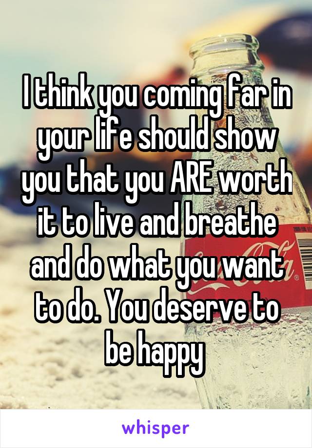 I think you coming far in your life should show you that you ARE worth it to live and breathe and do what you want to do. You deserve to be happy 