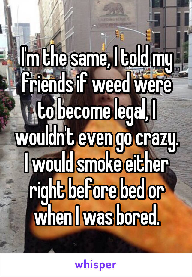 I'm the same, I told my friends if weed were to become legal, I wouldn't even go crazy. I would smoke either right before bed or when I was bored.