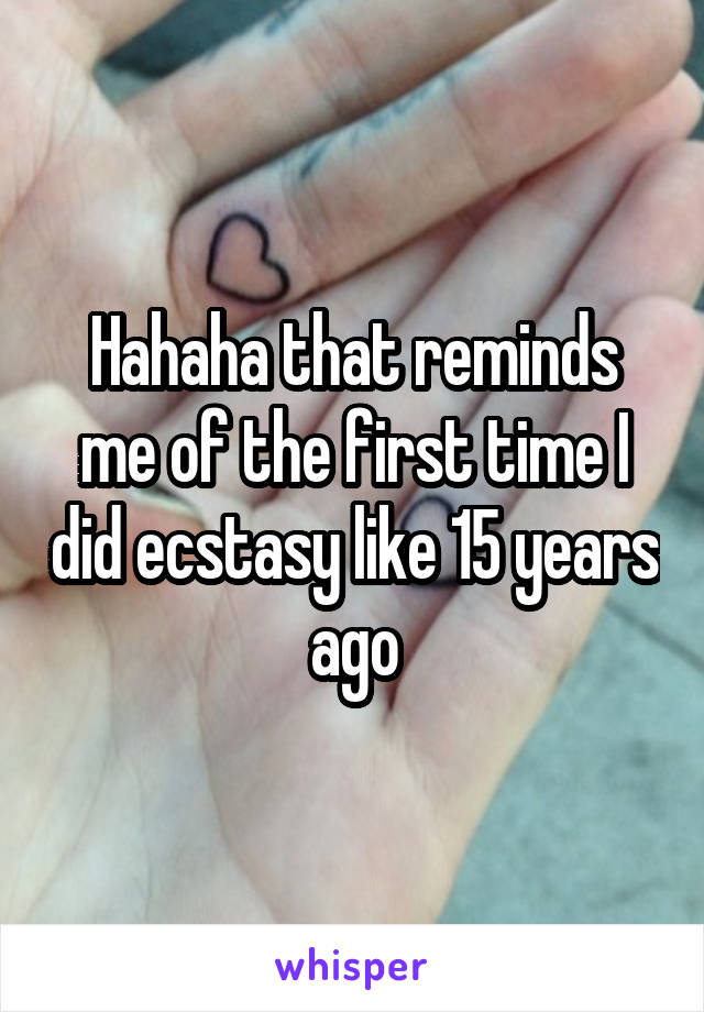 Hahaha that reminds me of the first time I did ecstasy like 15 years ago