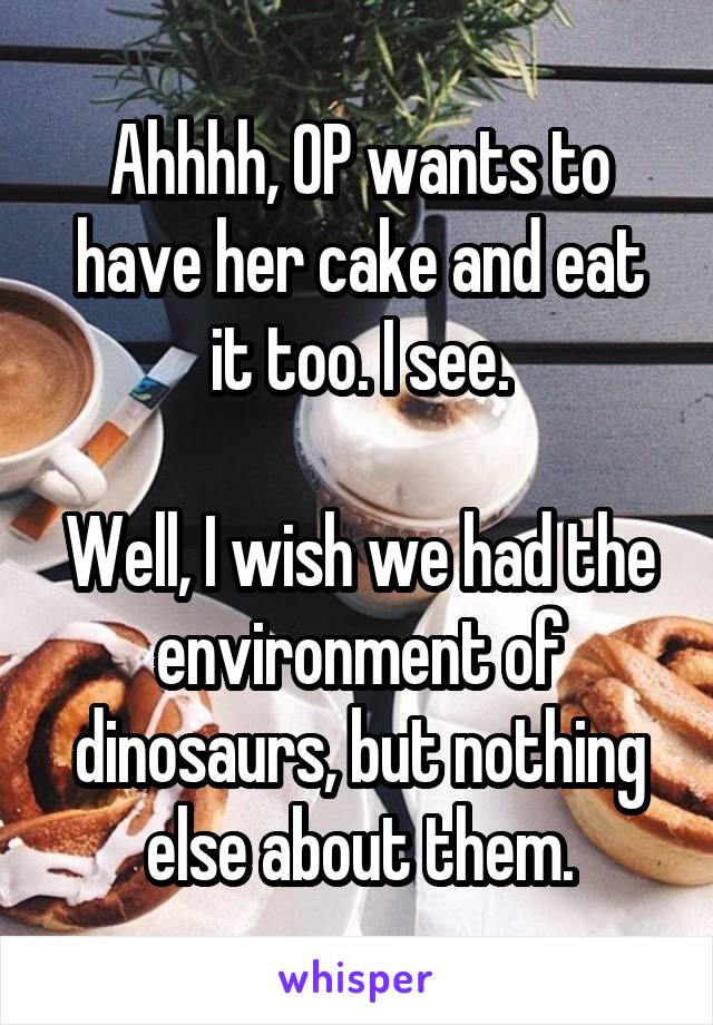Ahhhh, OP wants to have her cake and eat it too. I see.

Well, I wish we had the environment of dinosaurs, but nothing else about them.