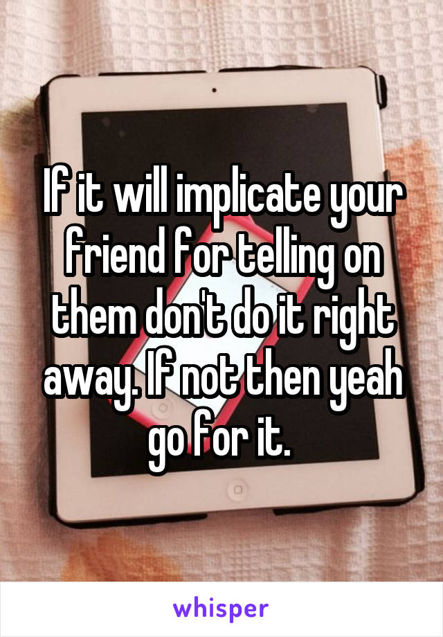 If it will implicate your friend for telling on them don't do it right away. If not then yeah go for it. 