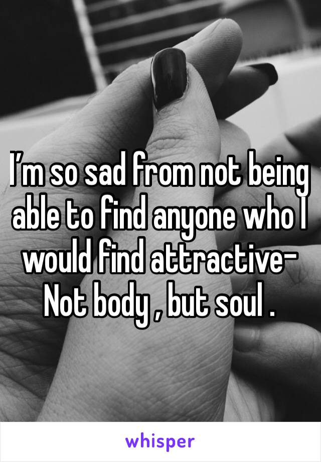 I’m so sad from not being able to find anyone who I would find attractive- Not body , but soul . 