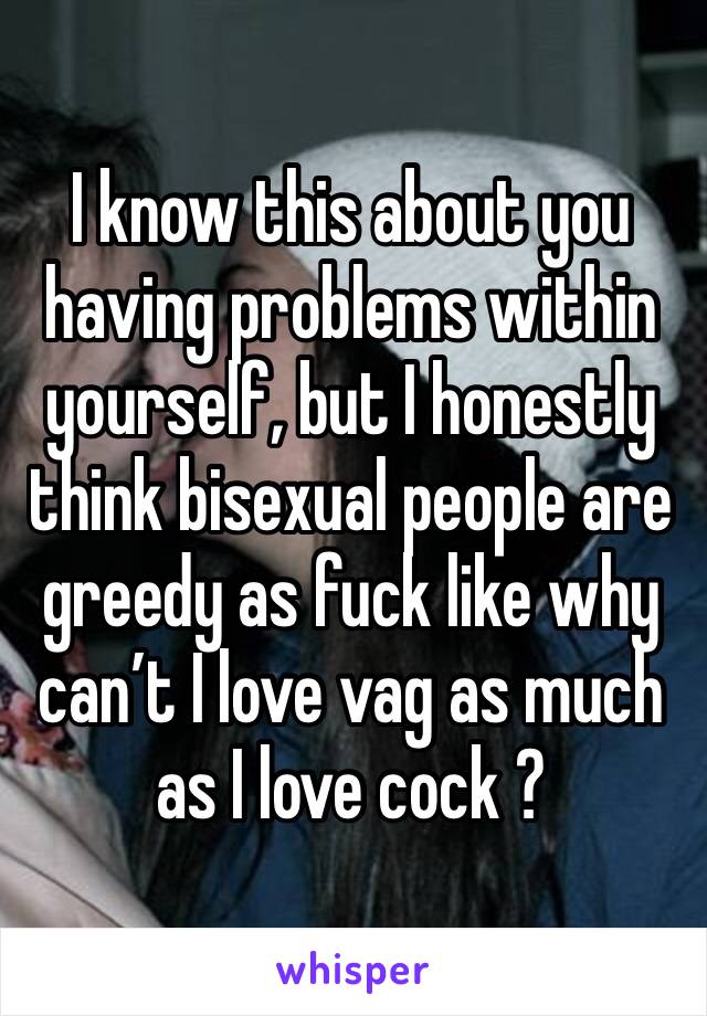 I know this about you having problems within yourself, but I honestly think bisexual people are greedy as fuck like why can’t I love vag as much as I love cock ?