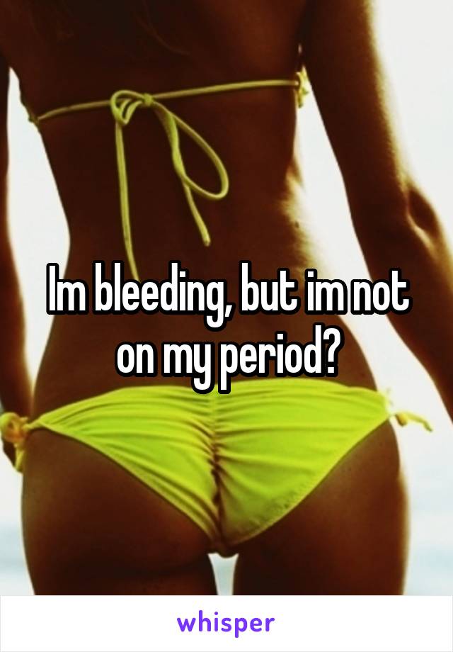 Im bleeding, but im not on my period?