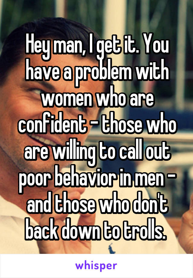 Hey man, I get it. You have a problem with women who are confident - those who are willing to call out poor behavior in men - and those who don't back down to trolls. 