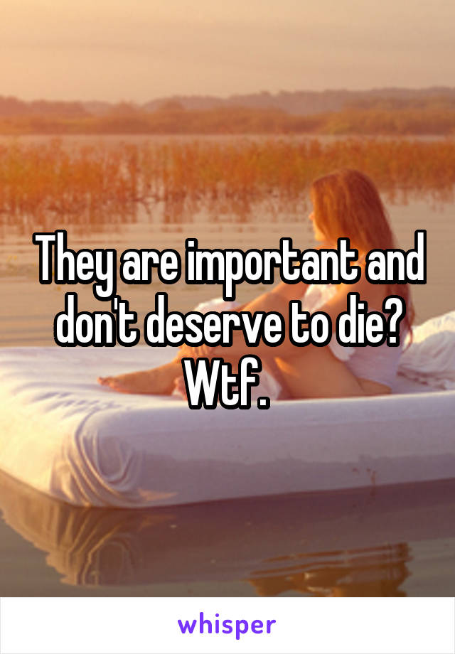 They are important and don't deserve to die? Wtf. 